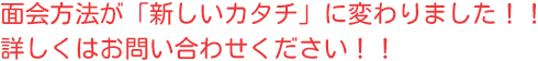 面会方法が「新しいカタチ」に変わりました！！ 詳しくはお問い合わせください！！